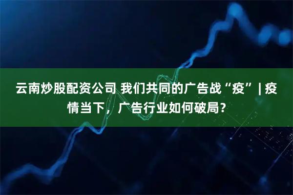 云南炒股配资公司 我们共同的广告战“疫” | 疫情当下，广告行业如何破局？