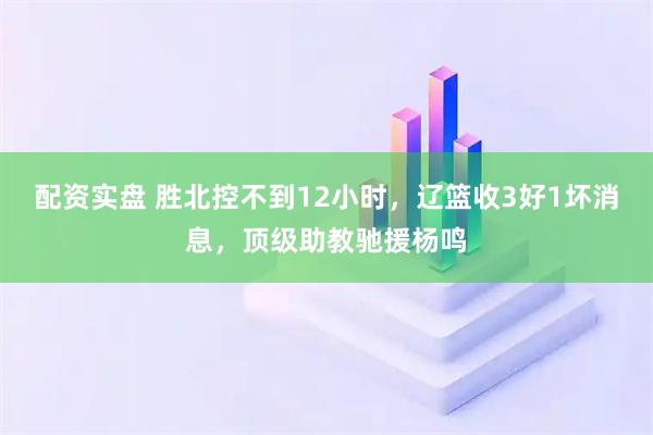 配资实盘 胜北控不到12小时，辽篮收3好1坏消息，顶级助教驰援杨鸣