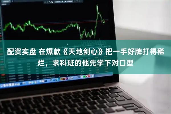 配资实盘 在爆款《天地剑心》把一手好牌打得稀烂，求科班的他先学下对口型