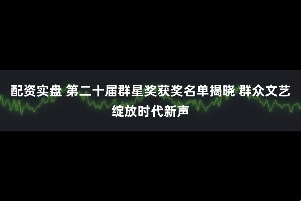 配资实盘 第二十届群星奖获奖名单揭晓 群众文艺绽放时代新声