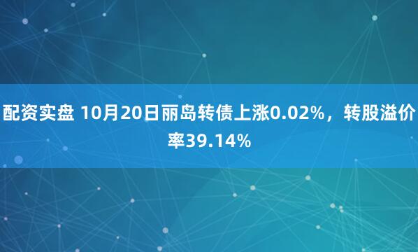 配资实盘 10月20日丽岛转债上涨0.02%，转股溢价率39.14%