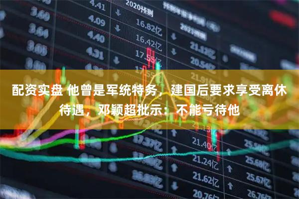 配资实盘 他曾是军统特务，建国后要求享受离休待遇，邓颖超批示：不能亏待他