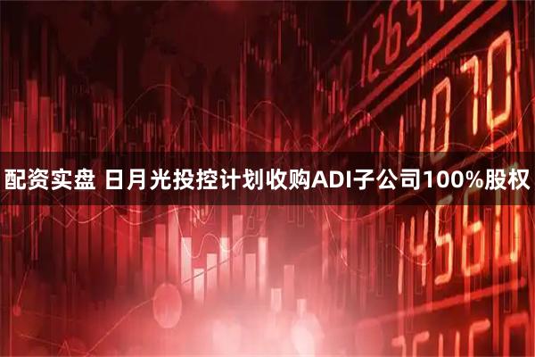 配资实盘 日月光投控计划收购ADI子公司100%股权