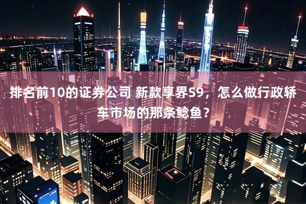 排名前10的证券公司 新款享界S9，怎么做行政轿车市场的那条鲶鱼？