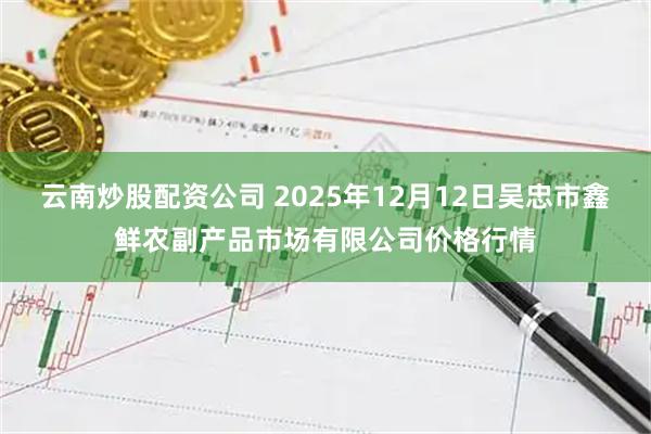 云南炒股配资公司 2025年12月12日吴忠市鑫鲜农副产品市场有限公司价格行情