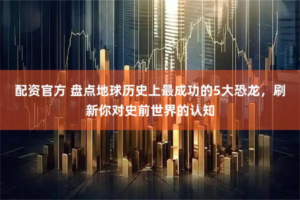 配资官方 盘点地球历史上最成功的5大恐龙，刷新你对史前世界的认知