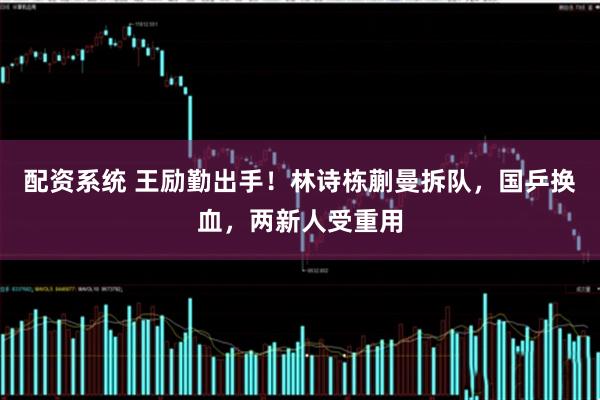 配资系统 王励勤出手！林诗栋蒯曼拆队，国乒换血，两新人受重用