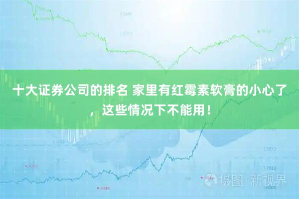 十大证券公司的排名 家里有红霉素软膏的小心了，这些情况下不能用！