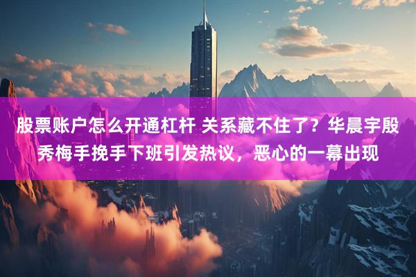 股票账户怎么开通杠杆 关系藏不住了？华晨宇殷秀梅手挽手下班引发热议，恶心的一幕出现