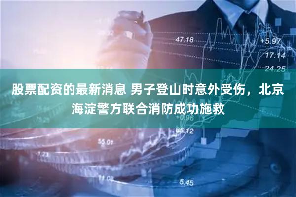 股票配资的最新消息 男子登山时意外受伤，北京海淀警方联合消防成功施救