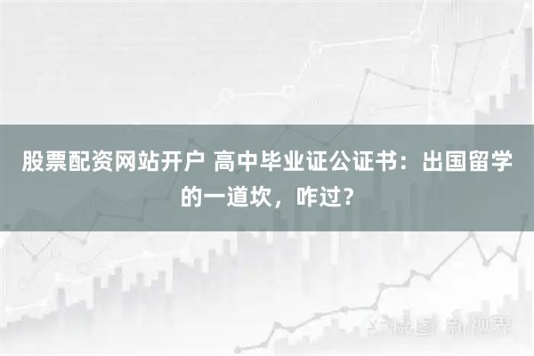 股票配资网站开户 高中毕业证公证书：出国留学的一道坎，咋过？