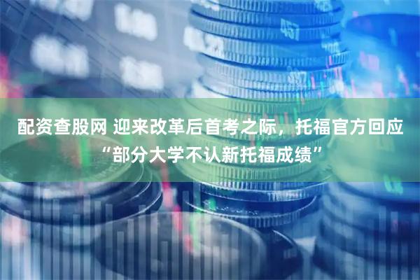 配资查股网 迎来改革后首考之际，托福官方回应“部分大学不认新托福成绩”