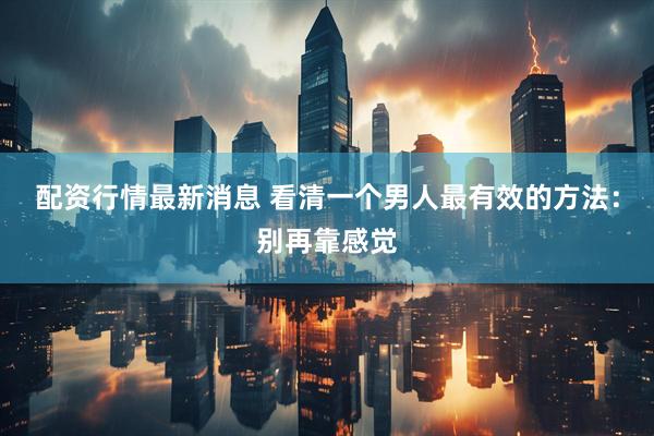配资行情最新消息 看清一个男人最有效的方法：别再靠感觉