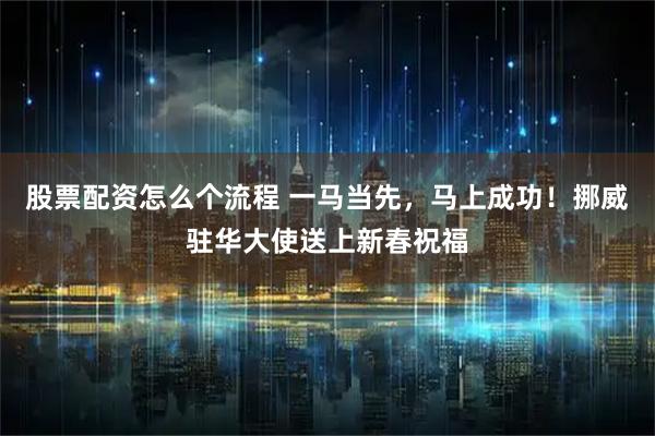 股票配资怎么个流程 一马当先，马上成功！挪威驻华大使送上新春祝福