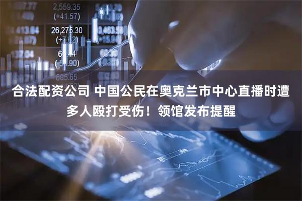 合法配资公司 中国公民在奥克兰市中心直播时遭多人殴打受伤！领馆发布提醒