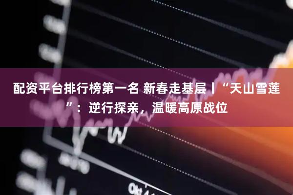 配资平台排行榜第一名 新春走基层丨“天山雪莲”：逆行探亲，温暖高原战位