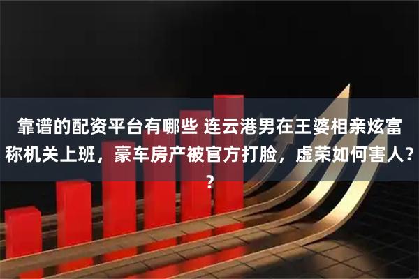 靠谱的配资平台有哪些 连云港男在王婆相亲炫富称机关上班，豪车房产被官方打脸，虚荣如何害人？