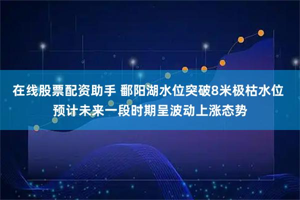 在线股票配资助手 鄱阳湖水位突破8米极枯水位 预计未来一段时期呈波动上涨态势