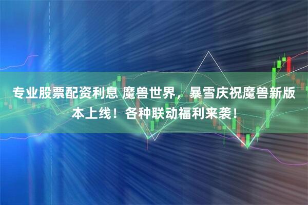 专业股票配资利息 魔兽世界，暴雪庆祝魔兽新版本上线！各种联动福利来袭！