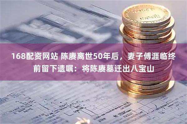 168配资网站 陈赓离世50年后，妻子傅涯临终前留下遗嘱：将陈赓墓迁出八宝山