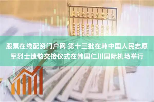 股票在线配资门户网 第十三批在韩中国人民志愿军烈士遗骸交接仪式在韩国仁川国际机场举行