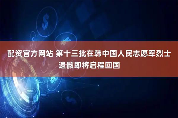 配资官方网站 第十三批在韩中国人民志愿军烈士遗骸即将启程回国