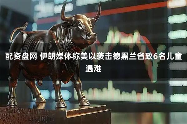 配资盘网 伊朗媒体称美以袭击德黑兰省致6名儿童遇难